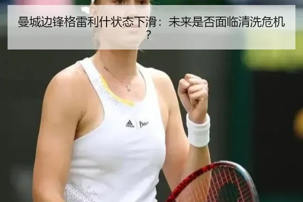 曼城边锋格雷利什状态下滑：未来是否面临清洗危机？